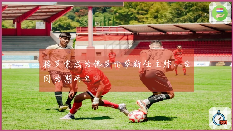 格罗索成为佛罗伦萨新任主帅，合同为期两年