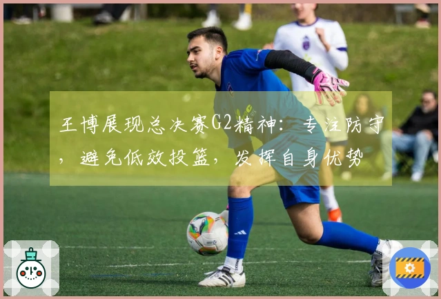 王博展现总决赛G2精神:专注防守,避免低效投篮,发挥自身优势